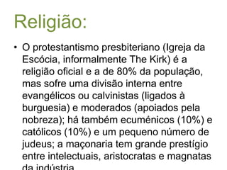 Religião:O protestantismo presbiteriano (Igreja da Escócia, informalmente TheKirk) é a religião oficial e a de 80% da população, mas sofre uma divisão interna entre evangélicos ou calvinistas (ligados à burguesia) e moderados (apoiados pela nobreza); há também ecuménicos (10%) e católicos (10%) e um pequeno número de judeus; a maçonaria tem grande prestígio entre intelectuais, aristocratas e magnatas da indústria.