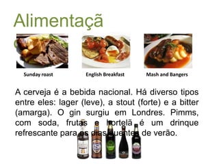 Alimentação:Sunday roastEnglish BreakfastMash and BangersA cerveja é a bebida nacional. Há diverso tipos entre eles: lager (leve), a stout (forte) e a bitter (amarga). O gin surgiu em Londres. Pimms, com soda, frutas e hortelã é um drinque refrescante para os dias quentes de verão. 
