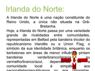 Irlanda do Norte:A Irlanda do Norteé uma nação constituinte do Reino Unido, a única não situada na Grã-Bretanha.Hoje, a Irlanda do Norte passa por uma variedade grande de rivalidades entre comunidades, representadas em Belfast pela bandeira tricolor do republicanismo irlandês ou a UnionFlag, o símbolo da sua identidade britânica, enquanto os kerbstones em áreas de menor influência pintam bandeiras verde/branco/laranja ou vermelho/branco/azul, dependendo se a comunidade local é simpática aos nacionalistas/republicanos ou aos unionistas.