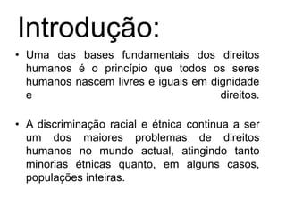 Introdução:Uma das bases fundamentais dos direitos humanos é o princípio que todos os seres humanos nascem livres e iguais em dignidade e direitos.A discriminação racial e étnica continua a ser um dos maiores problemas de direitos humanos no mundo actual, atingindo tanto minorias étnicas quanto, em alguns casos, populações inteiras. 