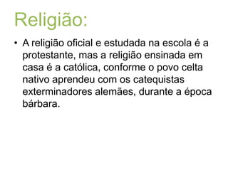 Religião:A religião oficial e estudada na escola é a protestante, mas a religião ensinada em casa é a católica, conforme o povo celta nativo aprendeu com os catequistas exterminadores alemães, durante a época bárbara.