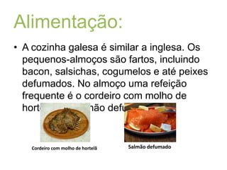 Alimentação:A cozinha galesa é similar a inglesa. Os pequenos-almoços são fartos, incluindo bacon, salsichas, cogumelos e até peixes defumados. No almoço uma refeição frequente é o cordeiro com molho de hortelã e o salmão defumado.Salmão defumadoCordeiro com molho de hortelã
