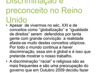  Discriminação e preconceito no Reino UnidoApesar  de vivermos no séc. XXI e de conceitos como ‘‘globalização’’ e ‘‘igualdade de direitos’’ serem  defendidos por tanta gente com grande convicção  a realidade afasta-se muito destes conceitos utópicos. Por todo o mundo continua a haver discriminação, essa sim é global e é isso que pretende mostrar o nosso trabalho.A discriminação ‘‘racial’’ e religiosa são as mais frequentes e são uma preocupação do governo que em Outubro 2009 decidiu fazer um estudo que ilustrasse a realidade tendo os resultados obtidos sido chocantes.