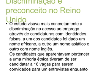 Discriminação e preconceito no Reino UnidoO estudo visava mais concretamente a discriminação no acesso ao emprego através de candidaturas com identidades falsas, a um dos candidatos foi dado um nome africano, a outro um nome asiático e outro com nome inglês.Os candidatos que aparentavam pertencer a uma minoria étnica tiveram de ser candidatar a 16 vagas para serem convidados para um entrevistas enquanto ao cidadão inglês bastaram 9 candidaturas, contudo os 3 candidatos tinham as mesmas qualificações.