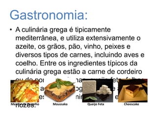 Gastronomia:A culinária grega é tipicamente mediterrânea, e utiliza extensivamente o azeite, os grãos, pão, vinho, peixes e diversos tipos de carnes, incluindo aves e coelho. Entre os ingredientes típicos da culinária grega estão a carne de cordeiro ou de porco, azeitonas, queijo feta, folhas de uva, abóbora e iogurte. Entre as sobremesas predominam o mel e as nozes. Merche de RepolhoMoussakaQueijo FetaCheescake