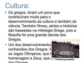 Cultura:Os gregos, foram um povoquecontribuírammuitopara o desenvolvimento da cultura e também da ciência. Tambémfilmes, séries e históriassãobaseadasnamitologiaGrega, pois a filosofiafoiumagrandedávida dos Gregos. Um dos desenvolvimentosmaisconhecidos dos Gregos, foisemdúvida, osJogosOlímpicos, queforamcriadosemhomenagem a Zeus, que era o principal dos Deuses.Teatro Antigo da Grécia