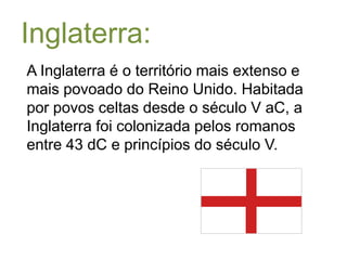Inglaterra:A Inglaterra é o território mais extenso e mais povoado do Reino Unido. Habitada por povos celtas desde o século V aC, a Inglaterra foi colonizada pelos romanos entre 43 dC e princípios do século V. 
