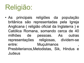 Religião:As principais religiões da população britânica são representadas pela Igreja Anglicana ( religião oficial da Inglaterra ) e Católica Romana, somando cerca de 40 milhões de pessoas. As outras representações religiosas, dividem-se entre: Muçulmanos , Presbiterianos,Metodistas, Sik, Hindus e Judeus 
