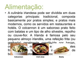 Alimentação:A culinária irlandesa pode ser dividida em duas categorias principais: tradicional, composta basicamente por pratos simples; e pratos mais modernos, como os servidos em restaurantes e hotéis. O colcannon é um saboroso prato feito com batatas e um tipo de alho silvestre, repolho ou couve-flor. A Irlanda é famosa pelo seu pequeno almoço irlandês, uma refeição frita (ou grelhada) geralmente constituída por bacon, ovos, salsicha, morcela preta e branca, tomates fritos e pode também ser incluído pão de batatas ou batatas fritas à francesa.ColcannonIrishstewBoxty
