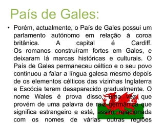 País de Gales:Porém, actualmente, o País de Gales possui um parlamento autónomo em relação à coroa britânica. A capital é Cardiff.Os romanos construíram fortes em Gales, e deixaram lá marcas históricas e culturais. O País de Gales permaneceu céltico e o seu povo continuou a falar a língua galesa mesmo depois de os elementos célticos das vizinhas Inglaterra e Escócia terem desaparecido gradualmente. O nome Wales é prova disso, uma vez que provém de uma palavra de raiz germânica que significa estrangeiro e está, assim, relacionada com os nomes de várias outras regiões europeias onde os povos germânicos tomaram contacto com culturas não germânicas.