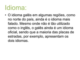 Idioma:O idioma galês em algumas regiões, como no norte do país, ainda é o idioma mais falado. Mesmo onde não é tão utilizado como o inglês, o galês ainda é um idioma oficial, sendo que a maioria das placas de estradas, por exemplo, apresentam os dois idiomas.