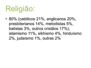 Religião:80% (católicos 21%, anglicanos 20%, presbiterianos 14%, metodistas 5%, batistas 3%, outros cristãos 17%), islamismo 11%, sikhismo 4%, hinduísmo 2%, judaísmo 1%, outras 2% 