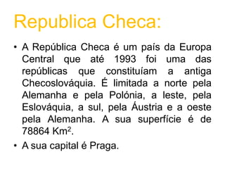 Republica Checa:A República Checa é um país da Europa Central que até 1993 foi uma das repúblicas que constituíam a antiga Checoslováquia. É limitada a norte pela Alemanha e pela Polónia, a leste, pela Eslováquia, a sul, pela Áustria e a oeste pela Alemanha. A sua superfície é de 78864 Km2.A sua capital é Praga.