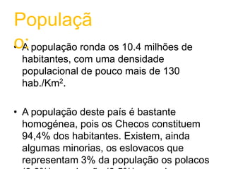 A população ronda os 10.4 milhões de habitantes, com uma densidade populacional de pouco mais de 130 hab./Km2.A população deste país é bastante homogénea, pois os Checos constituem 94,4% dos habitantes. Existem, ainda algumas minorias, os eslovacos que representam 3% da população os polacos (0,6%), os alemãs (0,5%) e os ciganos (0,5%). A Boémia concentra a grande maioria.População: