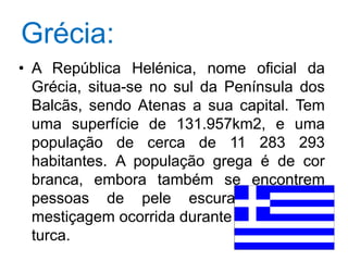 Grécia:A República Helénica, nome oficial da Grécia, situa-se no sul da Península dos Balcãs, sendo Atenas a sua capital. Tem uma superfície de 131.957km2, e uma população de cerca de 11 283 293 habitantes. A população grega é de cor branca, embora também se encontrem pessoas de pele escura devido à mestiçagem ocorrida durante a dominação turca. 