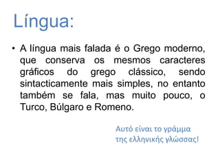 Língua:A língua mais falada é o Grego moderno, que conserva os mesmos caracteres gráficos do grego clássico, sendo sintacticamente mais simples, no entanto também se fala, mas muito pouco, o Turco, Búlgaro e Romeno. Αυτό είναι το γράμμα της ελληνικής γλώσσας!