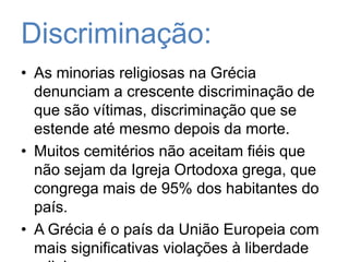 Discriminação:As minorias religiosas na Grécia denunciam a crescente discriminação de que são vítimas, discriminação que se estende até mesmo depois da morte.Muitos cemitérios não aceitam fiéis que não sejam da Igreja Ortodoxa grega, que congrega mais de 95% dos habitantes do país.A Grécia é o país da União Europeia com mais significativas violações à liberdade religiosa. 