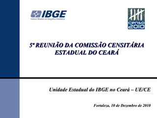 5ª REUNIÃO DA COMISSÃO CENSITÁRIA ESTADUAL DO CEARÁ Unidade Estadual do IBGE no Ceará – UE/CE Fortaleza, 10 de Dezembro de 2010 