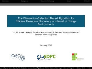 Introduction Background Evaluation Methodology Results Conclusion
The Elimination-Selection Based Algorithm for
Efﬁcient Resource Discovery in Internet of Things
Environments
Luiz H. Nunes, Júlio C. Estrella, Alexandre C. B. Delbem, Charith Perera and
Stephan Reiff-Marganiec
January 2018
Luiz H. Nunes, Júlio C. Estrella, Alexandre C. B. Delbem, Charith Perera and Stephan Reiff-MarganiecThe Elimination-Selection Based Algorithm for Efﬁcient Resource Discovery in Internet of Things EnvironmentsJanuary 2018 1 / 36
 