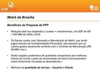 Metrô de Brasília

Benefícios da Proposta de PPP

•   Redução total nos dispêndios ( custeio + investimentos ) do GDF de R$
    1.400 MM de 2009 a 2016.

•   Os futuros custos com Operação e Manutenção do Metrô, que serão
    pagos através da Contraprestação Pecuniária, são menores que os
    valores gastos atualmente somente com o Contrato de Manutenção (R$
    68 MM / ano ).

•   Serão exigidos parâmetros de qualidade comparáveis aos melhores
    metrôs do mundo ( parte da remuneração da futura Concessionária
    estará fortemente vinculada ao desempenho ).

•   Melhoria da qualidade do serviço – Usuário x Cliente
 