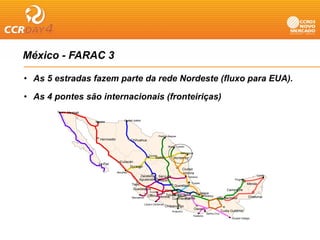 México - FARAC 3

• As 5 estradas fazem parte da rede Nordeste (fluxo para EUA).

• As 4 pontes são internacionais (fronteiriças)
       Tijuana   Mexicali

                            Nogales              Ciudad Juárez
                                                 Ci d d J á




                                                                              Piedras Negras
                               Hermosillo              Chihuahua
                                                                                     Nuevo Laredo

                                                                                               Matamoros
                                                                    Torreón
                                                                         Saltillo        Monterrey
                                              Culiacán
                              La Paz
                                                    Durango
                                                                                                Ciudad
                                            Mazatlán                                            Victoria
                                                             Zacatecas San Luis                                                             Cancú
                                                                                             Tampico
                                                            Aguascalientes                                                   Progreso           n
                                                                          Potosí
                                                                                               Tuxpan                                 Mérida
                                                       Tepic                         Querétaro
                                                        Guadalajara           Atlacomulco                               Campeche
                                                                   Ecuandur
                                                                                                     Jalapa
                                                                   eo          Toluca
                                                                  Colima Morelia México D.F.            Veracruz
                                                       Manzanillo                          Puebla                Villa Hermosa         Chetumal
                                                                                    Cuernavaca
                                                                 Lázaro Cárdenas
                                                                                   Chilpancingo
                                                                                                           Oaxaca
                                                                                        Acapulco                                  Tuxtla G tiérre
                                                                                                                                  T tla Gutiérrez
                                                                                                                    Salina Cruz
                                                                                                       Huatulco
                                                                                                                                         Ciudad Hidalgo
 