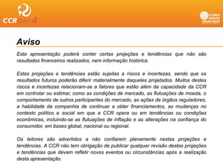 Aviso
Esta apresentação poderá conter certas projeções e tendências que não são
resultados financeiros realizados, nem informação histórica.
                                 ,            ç

Estas projeções e tendências estão sujeitas a riscos e incertezas, sendo que os
resultados futuros poderão diferir materialmente daqueles projetados. Muitos destes
riscos e incertezas relacionam-se a fatores que estão além da capacidade da CCR
em controlar ou estimar, como as condições de mercado, as flutuações de moeda, o
comportamento de outros participantes do mercado, as ações de órgãos reguladores,
a habilidade da companhia de continuar a obter f     financiamentos, as mudanças no
contexto político e social em que a CCR opera ou em tendências ou condições
econômicas, incluindo-se as flutuações de inflação e as alterações na confiança do
consumidor,
consumidor em bases global nacional ou regional
                       global,             regional.

Os leitores são advertidos a não confiarem plenamente nestas projeções e
tendências.
tendências A CCR não tem obrigação de publicar qualquer revisão destas projeções
e tendências que devam refletir novos eventos ou circunstâncias após a realização
desta apresentação.
 