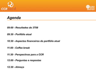 Agenda

09:00 Resultados do 3T08
09 00 - R lt d d

09:30 - Portfólio atual

10:30 - Aspectos financeiros do portfólio atual

11:00 - Coffee break

11:30 Perspectivas para a CCR
11 30 - P    ti

12:00 - Perguntas e respostas

12:30 - Almoço
 