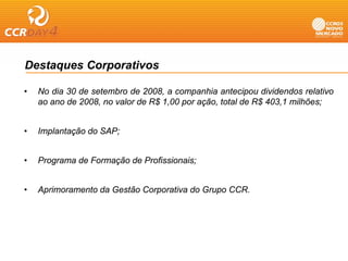 Destaques Corporativos

•   No dia 30 de setembro de 2008, a companhia antecipou dividendos relativo
    ao ano de 2008, no valor de R$ 1,00 por ação, total de R$ 403,1 milhões;


•   Implantação do SAP;


•   Programa de Formação de Profissionais;


•   Aprimoramento da Gestão Corporativa do Grupo CCR.
 
