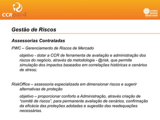 Gestão de Riscos

Assessorias Contratadas
PWC – Gerenciamento de Riscos de Mercado
    objetivo - dotar a CCR de ferramenta de avaliação e administração dos
    riscos do negócio através da metodologia - @risk que permite
               negócio,                        @risk,
    simulação dos impactos baseados em correlações históricas e cenários
    de stress;


RiskOffice – assessoria especializada em dimensionar riscos e sugerir
    alternativas de proteção
    objetivo – proporcionar conforto a Administração, através criação de
    “comitê de riscos”, para permanente avaliação de cenários, confirmação
    da eficácia das proteções adotadas e sugestão das readequações
    necessárias.
 