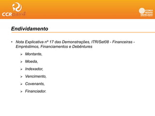 Endividamento

• Nota Explicativa nº 17 das Demonstrações, ITR/Set08 - Financeiras -
         p                            ç   ,
  Empréstimos, Financiamentos e Debêntures
       Montante,
       Moeda,
       Indexador,
       Vencimento,
       Covenants,
       Financiador.
 