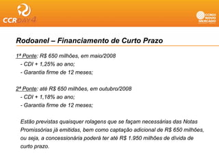 Rodoanel – Financiamento de Curto Prazo

1ª Ponte: R$ 650 milhões, em maio/2008
  - CDI + 1,25% ao ano;
  - Garantia firme de 12 meses;


2ª Ponte: até R$ 650 milhões, em outubro/2008
  - CDI + 1,18% ao ano;
  - Garantia firme de 12 meses;


 Estão previstas quaisquer rolagens que se façam necessárias das Notas
 Promissórias já emitidas, bem como captação adicional de R$ 650 milhões,
 ou seja, a concessionária poderá ter até R$ 1.950 milhões de dívida de
 curto prazo.
 
