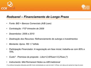 Rodoanel – Financiamento de Longo Prazo

• Fonte: BID + Bancos Comerciais (A/B Loan)

• Contratação: 1º/2º trimestre de 2009

• Desembolso: 2008 a 2010

• Destinação dos Recursos: Refinanciamento de outorga e investimentos

• Montante: Aprox. R$ 1,7 bilhão

• Participação Financiador: A negociação em fase inicial, trabalha-se com 80% a
  70%.
  70%

• Custo*: Premissa da proposta - Libor+2,40%aa+/-0,2%aa (*)

• Instrumento: Mid-Permanent Notes ou A/B tradicional
(*) as últimas transações efetuadas pelo BID, foram sindicalizadas ao custo de Libor+ 3,5%aa, com step-up do spread ao longo do prazo.
 