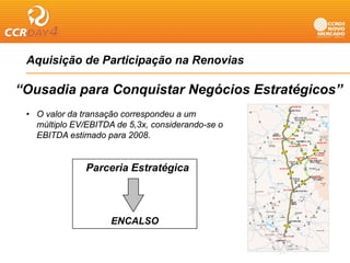 Aquisição de Participação na Renovias
  q    ç             p ç

“Ousadia para Conquistar Negócios Estratégicos”
 • O valor da transação correspondeu a um
   múltiplo EV/EBITDA de 5,3x, considerando-se o
   EBITDA estimado para 2008.


               Parceria Estratégica
               P     i E t té i



                     ENCALSO
 