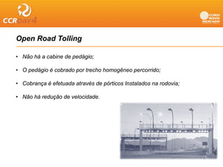 Open Road Tolling
 p              g

• Não há a cabine de pedágio;

• O pedágio é cobrado por trecho homogêneo percorrido;

• Cobrança é efetuada através de pórticos Instalados na rodovia;

• Não há redução de velocidade.
 