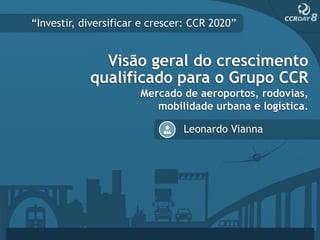 “Investir, diversificar e crescer: CCR 2020”


              Visão geral do crescimento
            qualificado para o Grupo CCR
                       Mercado de aeroportos, rodovias,
                          mobilidade urbana e logística.

                                Leonardo Vianna
 