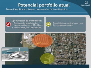 Potencial portfólio atual
Foram identificadas diversas necessidades de investimentos...




     Oportunidades de investimentos:
     • Recuperação imediata das             Reequilíbrio do contrato por meio
       estações existentes: 30 milhões;     de extensão do prazo.
     • 2 novas estações: 300 milhões.
 