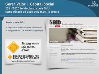 Gerar Valor | Capital Social
2011/2020 foi declarada pela ONU
como década de ação pelo trânsito seguro


Parceria com BID:

• Digitalização Estrada para a Cidadania;
• Projeto Piloto CCR ViaOeste (Highway+).
 