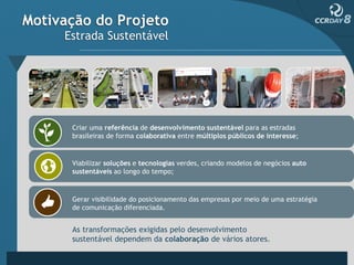 Motivação do Projeto
     Estrada Sustentável




      Criar uma referência de desenvolvimento sustentável para as estradas
      brasileiras de forma colaborativa entre múltiplos públicos de interesse;


      Viabilizar soluções e tecnologias verdes, criando modelos de negócios auto
      sustentáveis ao longo do tempo;



      Gerar visibilidade do posicionamento das empresas por meio de uma estratégia
      de comunicação diferenciada.


      As transformações exigidas pelo desenvolvimento
      sustentável dependem da colaboração de vários atores.
 