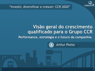 “Investir, diversificar e crescer: CCR 2020”




               Visão geral do crescimento
             qualificado para o Grupo CCR
      Performance, estratégia e o futuro da companhia.

                                 Arthur Piotto
 