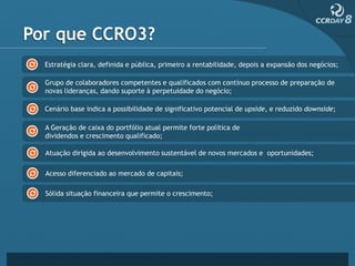 Por que CCRO3?
  Estratégia clara, definida e pública, primeiro a rentabilidade, depois a expansão dos negócios;

  Grupo de colaboradores competentes e qualificados com contínuo processo de preparação de
  novas lideranças, dando suporte à perpetuidade do negócio;

  Cenário base indica a possibilidade de significativo potencial de upside, e reduzido downside;

  A Geração de caixa do portfólio atual permite forte política de
  dividendos e crescimento qualificado;

  Atuação dirigida ao desenvolvimento sustentável de novos mercados e oportunidades;

  Acesso diferenciado ao mercado de capitais;

  Sólida situação financeira que permite o crescimento;
 
