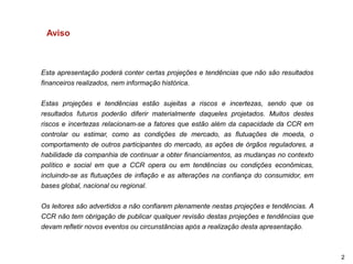 Aviso



Esta apresentação poderá conter certas projeções e tendências que não são resultados
financeiros realizados, nem informação histórica.

Estas projeções e tendências estão sujeitas a riscos e incertezas, sendo que os
resultados futuros poderão diferir materialmente daqueles projetados. Muitos destes
riscos e incertezas relacionam-se a fatores que estão além da capacidade da CCR em
controlar ou estimar, como as condições de mercado, as flutuações de moeda, o
comportamento de outros participantes do mercado, as ações de órgãos reguladores, a
habilidade da companhia de continuar a obter financiamentos, as mudanças no contexto
político e social em que a CCR opera ou em tendências ou condições econômicas,
incluindo-se as flutuações de inflação e as alterações na confiança do consumidor, em
bases global, nacional ou regional.

Os leitores são advertidos a não confiarem plenamente nestas projeções e tendências. A
CCR não tem obrigação de publicar qualquer revisão destas projeções e tendências que
devam refletir novos eventos ou circunstâncias após a realização desta apresentação.



                                                                                         2
 