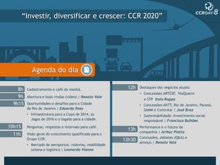 “Investir, diversificar e crescer: CCR 2020”




           Agenda do dia

    8h   Cadastramento e café da manhã.                   12h    Destaques dos negócios atuais:
                                                                 • Concessões ARTESP, ViaQuatro
    9h   Abertura e boas vindas (vídeo) | Renato Vale
                                                                   e STP Italo Roppa
  9h15   Oportunidades e desafios para a Cidade                  • Concessões ANTT, Rio de Janeiro, Paraná,
         do Rio de Janeiro | Eduardo Paes                          SAMM e Controlar | José Braz
         • Infraestrutura para a Copa de 2014, os                • Sustentabilidade: Investimento social
           Jogos de 2016 e o legado para a cidade.                 responsável | Francisco Bulhões
10h15    Perguntas, respostas e intervalo para café.             Performance e o futuro da
                                                          13h    companhia | Arthur Piotto
 11h     Visão geral do crescimento qualificado para o
                                                                 Conclusões, debates (Q&A) e
         Grupo CCR:                                      13h30   almoço | Renato Vale
         • Mercado de aeroportos, rodovias, mobilidade
           urbana e logística | Leonardo Vianna
 