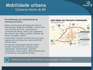 Mobilidade urbana
              Contorno Norte de BH


 Procedimento de manifestação de
 interesse 03/2012
• Objeto: Estruturação do Projeto do Contorno
  Metropolitano Rodoviário da RMBH – trecho norte,
  com extensão de 67 km, conectando os
  municípios de Sabará, Santa Luzia, Vespasiano,
  São José da Lapa, Pedro Leopoldo, Ribeirão das
  Neves, Contagem e Betim;
• O Anel Viário proposto consistirá em uma via de
  ligação entre os tramos Sul e Norte da BR 381
  (Fernão Dias);
• As empresas interessadas deverão realizar
  estudos, levantamentos e propostas para
  implantação, pavimentação, operação,
  manutenção, conservação e melhoramentos para
  um período de concessão de 35 anos;


          Data prevista para recebimento dos estudos: 15/03/2013.
 