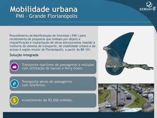 Mobilidade urbana
    PMI – Grande Florianópolis


Procedimento de Manifestação de Interesse ( PMI ) para
recebimento de propostas que tenham por objeto a
requalificação e implantação de obras estruturantes visando à
melhoria do sistema de transporte, de mobilidade urbana e de
acesso à região insular de Florianópolis, a partir da BR-101.
Solução integrada

        Transporte marítimo de passageiros e veículos
        com utilização de barcas e ferry-boats.


        Transporte aéreo de passageiros
        com teleférico.



        Investimento de R$ 650 milhões.
 