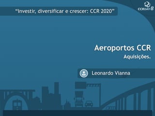 “Investir, diversificar e crescer: CCR 2020”




                                   Aeroportos CCR
                                               Aquisições.


                                 Leonardo Vianna
 