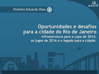 Prefeito Eduardo Paes




            Oportunidades e desafios
      para a cidade do Rio de Janeiro
                  Infraestrutura para a copa de 2014,
           os jogos de 2016 e o legado para a cidade.
 