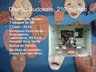 Distrito Sudoeste, 210 mil hab
• 12 Centros de Saúde –
7 equipes de SM
• 2 Caps – 24 hs
• Complexo Ouro Verde –
Ambulatório,
Laboratório, PS e CID –
Hospital Ouro Verde
• Botica da Família
• No meio do caminho -
Cecco Tear das Artes
 