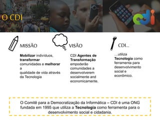 Mobilizar indivíduos,
transformar
comunidades e melhorar
a
qualidade de vida através
da Tecnologia
MISSÃO VISÃO CDI...
CDI Agentes de
Transformação
empoderão
comunidades a
desenvolverem
socialmente and
economicamente.
…utiliza
Tecnologia como
ferramenta para
desenvolvimento
social e
econômico.
O Comitê para a Democratização da Informática – CDI é uma ONG
fundada em 1995 que utiliza a Tecnologia como ferramenta para o
desenvolvimento social e cidadania.
O CDI
 