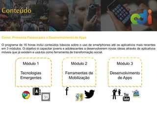 Conteúdo
f
Curso: Primeiros Passos para o Desenvolvimento de Apps
O programa de 16 horas inclui conteúdos básicos sobre o uso de smartphones até os aplicativos mais recentes
em 3 módulos. O objetivo é capacitar jovens e adolescentes a desenvolverem novas ideias através de aplicativos
móveis que já existem e usá-los como ferramenta de transformação social.
Módulo 3
Desenvolvimento
de Apps
Módulo 1
Tecnologias
Emergentes
Módulo 2
Ferramentas de
Mobilização
 