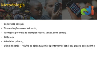 Metodologia
- Construção coletiva;
- Sistematização do conhecimento;
- Ilustrações por meio de exemplos (vídeos, textos, entre outros)
- Biblioteca;
- Atividades práticas;
- Diário de bordo – resumo da aprendizagem e apontamentos sobre seu próprio desempenho
 